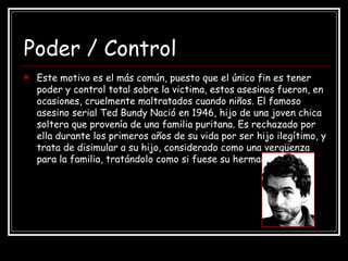 Poder / Control Este motivo es el más común, puesto que el único fin es tener poder y control total sobre la victima, estos asesinos fueron, en ocasiones, cruelmente maltratados cuando niños. El famoso asesino serial Ted Bundy  Nació en 1946, hijo de una joven chica soltera que provenía de una familia puritana. Es rechazado por ella durante los primeros años de su vida por ser hijo ilegítimo, y trata de disimular a su hijo, considerado como una vergüenza para la familia, tratándolo como si fuese su hermano.  