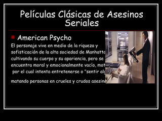 Películas Clásicas de Asesinos Seriales American Psycho El personaje vive en medio de la riqueza y  sofisticación de la alta sociedad de Manhattan  cultivando su cuerpo y su apariencia, pero se  encuentra moral y emocionalmente vacío, motivo por el cual intenta entretenerse o "sentir algo"  matando personas en crueles y crudos asesinatos   