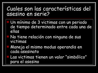 Cuales son las características del asesino en serie? Un mínimo de 3 victimas con un periodo de tiempo determinado entre cada una de ellas No tiene relación con ninguna de sus victimas Maneja el mismo modus operandis en cada asesinato Las victimas tienen un valor “simbólico” para el asesino 