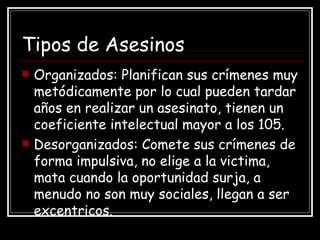 Tipos de Asesinos Organizados: Planifican  sus crímenes muy metódicamente por lo cual pueden tardar años en realizar un asesinato, tienen un coeficiente intelectual mayor a los 105. Desorganizados: Comete sus crímenes de forma impulsiva, no elige a la victima, mata cuando la oportunidad surja, a menudo no son muy sociales, llegan a ser excentricos. 