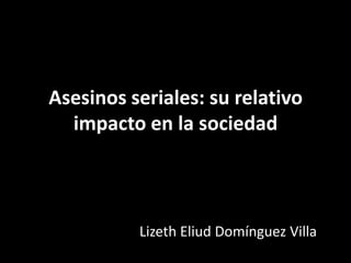 Asesinos seriales: su relativo
  impacto en la sociedad



          Lizeth Eliud Domínguez Villa
 