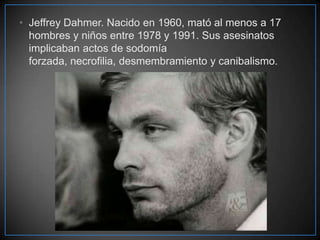 • Jeffrey Dahmer. Nacido en 1960, mató al menos a 17
hombres y niños entre 1978 y 1991. Sus asesinatos
implicaban actos de sodomía
forzada, necrofilia, desmembramiento y canibalismo.

 