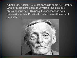 • Albert Fish. Nacido 1870, era conocido como “El Hombre
Gris” o “El Hombre Lobo de Wysteria”. Se dice que
abusó de más de 100 niños y fue sospechoso de al
menos 5 muertes. Practicó la tortura, la mutilación y el
canibalismo…

 