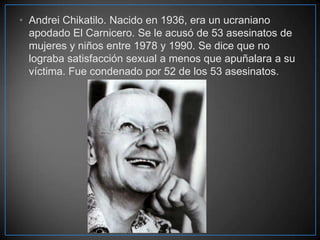 • Andrei Chikatilo. Nacido en 1936, era un ucraniano
apodado El Carnicero. Se le acusó de 53 asesinatos de
mujeres y niños entre 1978 y 1990. Se dice que no
lograba satisfacción sexual a menos que apuñalara a su
víctima. Fue condenado por 52 de los 53 asesinatos.

 
