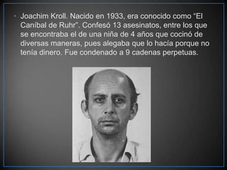 • Joachim Kroll. Nacido en 1933, era conocido como “El
Caníbal de Ruhr”. Confesó 13 asesinatos, entre los que
se encontraba el de una niña de 4 años que cocinó de
diversas maneras, pues alegaba que lo hacía porque no
tenía dinero. Fue condenado a 9 cadenas perpetuas.

 