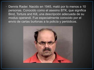 • Dennis Rader. Nacido en 1945, mató por lo menos a 10
personas. Conocido como el asesino BTK, que significa
Bind, Torture and Kill, una descripción adecuada de su
modus operandi. Fue especialmente conocido por el
envío de cartas burlonas a la policía y periódicos.

 