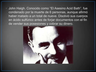 • John Haigh. Conocido como “El Asesino Acid Bath”, fue
condenado por la muerte de 6 personas, aunque afirmó
haber matado a un total de nueve. Disolvió sus cuerpos
en ácido sulfúrico antes de forjar documentos con el fin
de vender sus posesiones y cobrar su dinero.

 