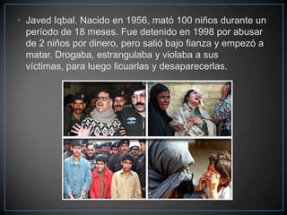 • Javed Iqbal. Nacido en 1956, mató 100 niños durante un
período de 18 meses. Fue detenido en 1998 por abusar
de 2 niños por dinero, pero salió bajo fianza y empezó a
matar. Drogaba, estrangulaba y violaba a sus
víctimas, para luego licuarlas y desaparecerlas.

 