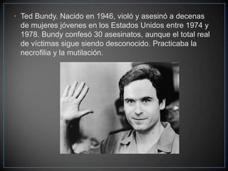 • Ted Bundy. Nacido en 1946, violó y asesinó a decenas
de mujeres jóvenes en los Estados Unidos entre 1974 y
1978. Bundy confesó 30 asesinatos, aunque el total real
de víctimas sigue siendo desconocido. Practicaba la
necrofilia y la mutilación.

 