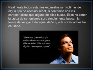 • Realmente todos estamos expuestos ser victimas de
algún tipo de asesino serial, si contamos con las
características que alguno de ellos busca. Ellos no tienen
la culpa de ser quienes son, simplemente buscan la
forma de vengar todo aquel daño que la sociedad les ha
causado.

 