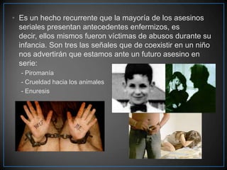 • Es un hecho recurrente que la mayoría de los asesinos
seriales presentan antecedentes enfermizos, es
decir, ellos mismos fueron víctimas de abusos durante su
infancia. Son tres las señales que de coexistir en un niño
nos advertirán que estamos ante un futuro asesino en
serie:
- Piromanía
- Crueldad hacia los animales
- Enuresis

 