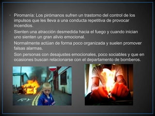 • Piromanía: Los pirómanos sufren un trastorno del control de los
impulsos que les lleva a una conducta repetitiva de provocar
incendios.
• Sienten una atracción desmedida hacia el fuego y cuando inician
uno sienten un gran alivio emocional.
• Normalmente actúan de forma poco organizada y suelen promover
falsas alarmas.
• Son personas con desajustes emocionales, poco sociables y que en
ocasiones buscan relacionarse con el departamento de bomberos.

 