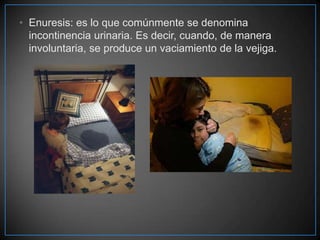 • Enuresis: es lo que comúnmente se denomina
incontinencia urinaria. Es decir, cuando, de manera
involuntaria, se produce un vaciamiento de la vejiga.

 