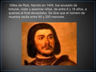 • Gilles de Rais. Nacido en 1404, fue acusado de
torturar, violar y asesinar niños, de entre 6 y 18 años, a
quienes al final decapitaba. Se dice que el número de
muertos oscila entre 80 y 200 menores.

 