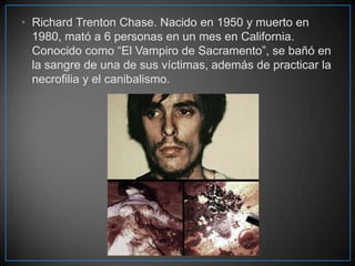 • Richard Trenton Chase. Nacido en 1950 y muerto en
1980, mató a 6 personas en un mes en California.
Conocido como “El Vampiro de Sacramento”, se bañó en
la sangre de una de sus víctimas, además de practicar la
necrofilia y el canibalismo.

 