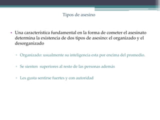 Tipos de asesino
• Una característica fundamental en la forma de cometer el asesinato
determina la existencia de dos tipos de asesino: el organizado y el
desorganizado
▫ Organizado: usualmente su inteligencia esta por encima del promedio.
▫ Se sienten superiores al resto de las personas además
▫ Les gusta sentirse fuertes y con autoridad
 