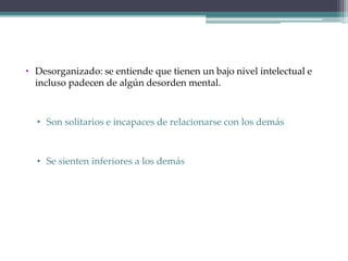 • Desorganizado: se entiende que tienen un bajo nivel intelectual e
incluso padecen de algún desorden mental.
• Son solitarios e incapaces de relacionarse con los demás
• Se sienten inferiores a los demás
 