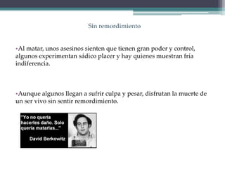 Sin remordimiento
•Al matar, unos asesinos sienten que tienen gran poder y control,
algunos experimentan sádico placer y hay quienes muestran fría
indiferencia.
•Aunque algunos llegan a sufrir culpa y pesar, disfrutan la muerte de
un ser vivo sin sentir remordimiento.
 