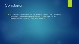 Conclusión
 Por supuesto que cada caso es específico particular, pero esta
clasificación puede ayudar a orientar la investigación, el
diagnóstico y a determinar la pena específica.
 