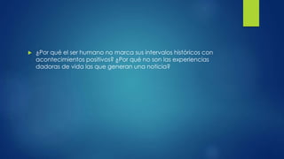  ¿Por qué el ser humano no marca sus intervalos históricos con
acontecimientos positivos? ¿Por qué no son las experiencias
dadoras de vida las que generan una noticia?
 