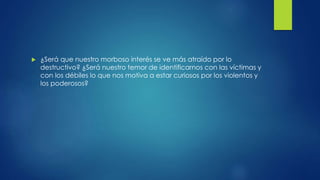  ¿Será que nuestro morboso interés se ve más atraído por lo
destructivo? ¿Será nuestro temor de identificarnos con las víctimas y
con los débiles lo que nos motiva a estar curiosos por los violentos y
los poderosos?
 