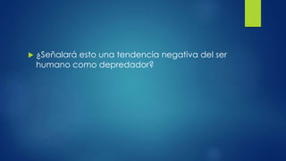  ¿Señalará esto una tendencia negativa del ser
humano como depredador?
 
