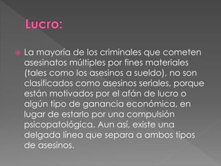  La mayoría de los criminales que cometen
asesinatos múltiples por fines materiales
(tales como los asesinos a sueldo), no son
clasificados como asesinos seriales, porque
están motivados por el afán de lucro o
algún tipo de ganancia económica, en
lugar de estarlo por una compulsión
psicopatológica. Aun así, existe una
delgada línea que separa a ambos tipos
de asesinos.
 