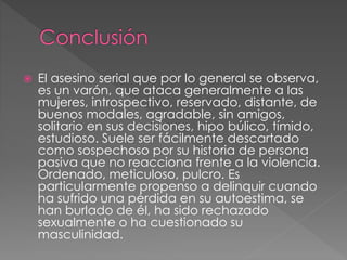  El asesino serial que por lo general se observa,
es un varón, que ataca generalmente a las
mujeres, introspectivo, reservado, distante, de
buenos modales, agradable, sin amigos,
solitario en sus decisiones, hipo búlico, tímido,
estudioso. Suele ser fácilmente descartado
como sospechoso por su historia de persona
pasiva que no reacciona frente a la violencia.
Ordenado, meticuloso, pulcro. Es
particularmente propenso a delinquir cuando
ha sufrido una pérdida en su autoestima, se
han burlado de él, ha sido rechazado
sexualmente o ha cuestionado su
masculinidad.
 