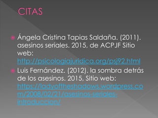  Ángela Cristina Tapias Saldaña. (2011).
asesinos seriales. 2015, de ACPJF Sitio
web:
http://psicologiajuridica.org/psj92.html
 Luis Fernández. (2012). la sombra detrás
de los asesinos. 2015, Sitio web:
https://ladyoftheshadows.wordpress.co
m/2008/02/21/asesinos-seriales-
introduccion/
 
