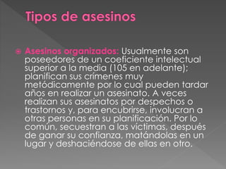  Asesinos organizados: Usualmente son
poseedores de un coeficiente intelectual
superior a la media (105 en adelante);
planifican sus crímenes muy
metódicamente por lo cual pueden tardar
años en realizar un asesinato. A veces
realizan sus asesinatos por despechos o
trastornos y, para encubrirse, involucran a
otras personas en su planificación. Por lo
común, secuestran a las víctimas, después
de ganar su confianza, matándolas en un
lugar y deshaciéndose de ellas en otro.
 