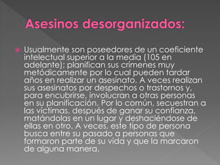  Usualmente son poseedores de un coeficiente
intelectual superior a la media (105 en
adelante); planifican sus crímenes muy
metódicamente por lo cual pueden tardar
años en realizar un asesinato. A veces realizan
sus asesinatos por despechos o trastornos y,
para encubrirse, involucran a otras personas
en su planificación. Por lo común, secuestran a
las víctimas, después de ganar su confianza,
matándolas en un lugar y deshaciéndose de
ellas en otro. A veces, este tipo de persona
busca entre su pasado a personas que
formaron parte de su vida y que la marcaron
de alguna manera.
 