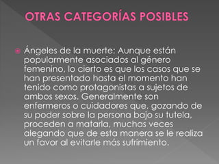  Ángeles de la muerte: Aunque están
popularmente asociados al género
femenino, lo cierto es que los casos que se
han presentado hasta el momento han
tenido como protagonistas a sujetos de
ambos sexos. Generalmente son
enfermeros o cuidadores que, gozando de
su poder sobre la persona bajo su tutela,
proceden a matarla, muchas veces
alegando que de esta manera se le realiza
un favor al evitarle más sufrimiento.
 