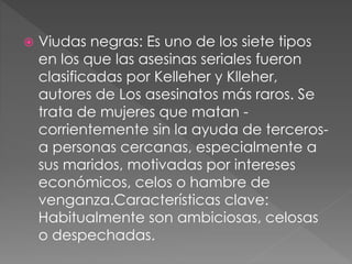  Viudas negras: Es uno de los siete tipos
en los que las asesinas seriales fueron
clasificadas por Kelleher y Klleher,
autores de Los asesinatos más raros. Se
trata de mujeres que matan -
corrientemente sin la ayuda de terceros-
a personas cercanas, especialmente a
sus maridos, motivadas por intereses
económicos, celos o hambre de
venganza.Características clave:
Habitualmente son ambiciosas, celosas
o despechadas.
 