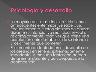  La mayoría de los asesinos en serie tienen
antecedentes enfermizos. Se sabe que,
frecuentemente, fueron víctimas de abusos
durante su infancia, ya sea física, sexual o
psicológicamente, toda vez que existe una
correlación entre los abusos de su infancia
y los crímenes que cometen.
 El elemento de fantasía en el desarrollo de
los asesinos en serie es extremadamente
importante. A menudo fantasean acerca
de asesinar durante y aún después de la
adolescencia.
 