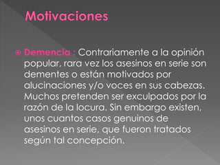  Demencia : Contrariamente a la opinión
popular, rara vez los asesinos en serie son
dementes o están motivados por
alucinaciones y/o voces en sus cabezas.
Muchos pretenden ser exculpados por la
razón de la locura. Sin embargo existen,
unos cuantos casos genuinos de
asesinos en serie, que fueron tratados
según tal concepción.
 