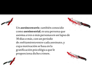 Unasesinoenserie,tambiénconocido
como asesinoserial,esunapersonaque
asesinaatresomás personasenunlapsode
30días omás,conunperíodo
deenfriamientoentrecadaasesinato,y
cuyamotivaciónsebasaenla
gratificaciónpsicológicaquele
proporciona dichocrimen.
 