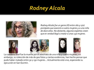 Rodney Alcala fue un genio (IQ entre 160 y 170)
psicópata que asesinó a cuatro mujeres y a una niña
de doce años. No obstante, algunos expertos creen
que en verdad llegó a matar a unas 130 mujeres.
La condena final fue la muerte por el asesinato de una niña y cuatro mujeres; sin
embargo, su colección de más de 900 fotos y ciertas evidencias, han hecho pensar que
pudo haber matado entre 30 y 130 mujeres… Actualmente está vivo, esperando su
ejecución en San Quintin.
 