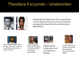Unabomber de adolescente. Por su genialidad,
a los 16 ingresó a Harvard y a los 20 se licenció,
consiguiendo antes de los 26 un doctorado en
Matemáticas.
Fue la explosión de la tercera
bomba, colocada en la panza
de un Boeing 727 durante un
vuelo comercial.
atacó a la Boeing
Corporation dejando
un paquete bomba
en la sala de
ordenadores.
Cabaña donde
Unabomber vivía
y construía sus
bombas
Fue David Kaczynski
(arriba), el hermano
de Unabomber,
quien finalmente lo
delató
 