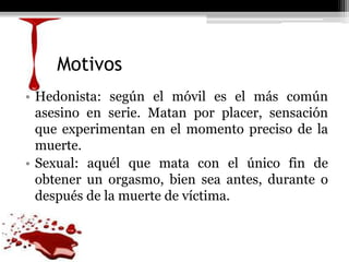 Motivos
• Hedonista: según el móvil es el más común
asesino en serie. Matan por placer, sensación
que experimentan en el momento preciso de la
muerte.
• Sexual: aquél que mata con el único fin de
obtener un orgasmo, bien sea antes, durante o
después de la muerte de víctima.
 