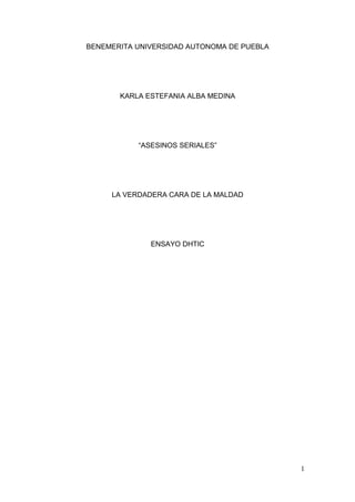 BENEMERITA UNIVERSIDAD AUTONOMA DE PUEBLA

KARLA ESTEFANIA ALBA MEDINA

“ASESINOS SERIALES”

LA VERDADERA CARA DE LA MALDAD

ENSAYO DHTIC

1

 