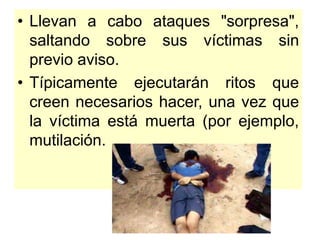 • Llevan a cabo ataques "sorpresa",
saltando sobre sus víctimas sin
previo aviso.
• Típicamente ejecutarán ritos que
creen necesarios hacer, una vez que
la víctima está muerta (por ejemplo,
mutilación.
 