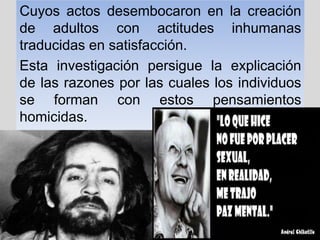 Cuyos actos desembocaron en la creación
de adultos con actitudes inhumanas
traducidas en satisfacción.
Esta investigación persigue la explicación
de las razones por las cuales los individuos
se forman con estos pensamientos
homicidas.
 