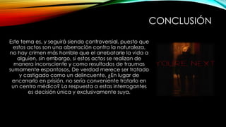 CONCLUSIÓN
Este tema es, y seguirá siendo controversial, puesto que
estos actos son una aberración contra la naturaleza,
no hay crimen más horrible que el arrebatarle la vida a
alguien, sin embargo, si estos actos se realizan de
manera inconsciente y como resultados de traumas
sumamente espantosos, De verdad merece ser tratado
y castigado como un delincuente, ¿En lugar de
encerrarlo en prisión, no sería conveniente tratarlo en
un centro médico? La respuesta a estas interrogantes
es decisión única y exclusivamente suya.
 