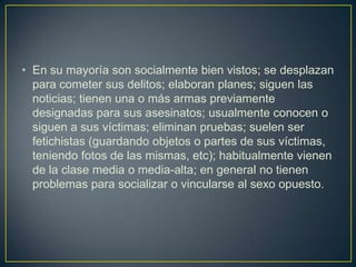 • En su mayoría son socialmente bien vistos; se desplazan
para cometer sus delitos; elaboran planes; siguen las
noticias; tienen una o más armas previamente
designadas para sus asesinatos; usualmente conocen o
siguen a sus víctimas; eliminan pruebas; suelen ser
fetichistas (guardando objetos o partes de sus víctimas,
teniendo fotos de las mismas, etc); habitualmente vienen
de la clase media o media-alta; en general no tienen
problemas para socializar o vincularse al sexo opuesto.

 