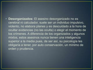 • Desorganizados: El asesino desorganizado no es
cerebral ni calculador, suele ser un individuo impulsivo,
violento, no elabora planes y es descuidado a la hora de
ocultar evidencias (no las oculta) o elegir el momento de
los crímenes. A diferencia de los organizados y algunos
mixtos, estos asesinos nunca tienen una inteligencia
superior a la media pues, de ser así, su psicología les
obligaría a tener, por auto conservación, un mínimo de
orden y prudencia.

 
