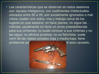 • Las características que se observan en estos asesinos
son: escasa inteligencia, con coeficientes intelectuales
ubicados entre 80 a 95; son socialmente ignorados o mal
vistos; suelen vivir solos; vive y trabaja cerca de los
lugares en que asesina; no hace planes; no sigue las
noticias; usualmente no tiene un arma preestablecida
para sus crímenes; no suele conocer a sus víctimas y no
las sigue; no elimina pruebas; no es fetichista; suele
venir de las clases sociales baja y media-baja; tiene
problemas para socializar y vincularse al sexo opuesto.

 