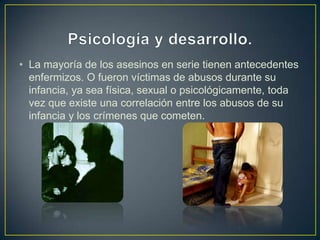 • La mayoría de los asesinos en serie tienen antecedentes
enfermizos. O fueron víctimas de abusos durante su
infancia, ya sea física, sexual o psicológicamente, toda
vez que existe una correlación entre los abusos de su
infancia y los crímenes que cometen.

 