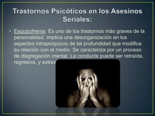 • Esquizofrenia: Es uno de los trastornos más graves de la
personalidad, implica una desorganización en los
aspectos intrapsíquicos de tal profundidad que modifica
su relación con el medio. Se caracteriza por un proceso
de disgregación mental. La conducta puede ser retraída,
regresiva, y extravagante.

 