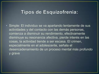 • Simple: El individuo se va apartando lentamente de sus
actividades y del contacto con las demás personas,
comienza a disminuir su rendimiento, efectivamente
disminuye su resonancia afectiva, pierde interés en las
cosas, la actividad tiende a ser escasa. El crimen,
especialmente en el adolescente, señala el
desencadenamiento de un proceso mental más profundo
y grave

 