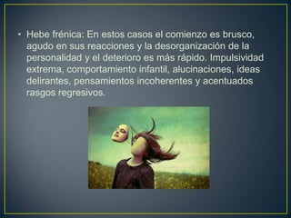 • Hebe frénica: En estos casos el comienzo es brusco,
agudo en sus reacciones y la desorganización de la
personalidad y el deterioro es más rápido. Impulsividad
extrema, comportamiento infantil, alucinaciones, ideas
delirantes, pensamientos incoherentes y acentuados
rasgos regresivos.

 
